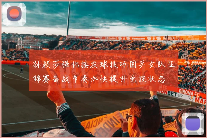 孙颖莎强化接发球技巧国乒女队亚锦赛备战节奏加快提升竞技状态